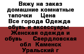 Вяжу на заказ домашние комнатные тапочки. › Цена ­ 800 - Все города Одежда, обувь и аксессуары » Женская одежда и обувь   . Свердловская обл.,Каменск-Уральский г.